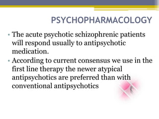 PSYCHOPHARMACOLOGY
• The acute psychotic schizophrenic patients
will respond usually to antipsychotic
medication.
• According to current consensus we use in the
first line therapy the newer atypical
antipsychotics are preferred than with
conventional antipsychotics
 