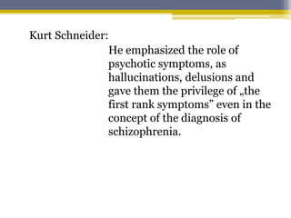 Kurt Schneider:
He emphasized the role of
psychotic symptoms, as
hallucinations, delusions and
gave them the privilege of „the
first rank symptoms” even in the
concept of the diagnosis of
schizophrenia.
 