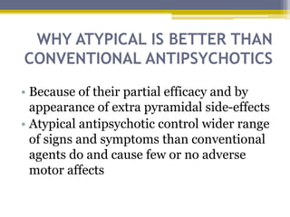 WHY ATYPICAL IS BETTER THAN
CONVENTIONAL ANTIPSYCHOTICS
• Because of their partial efficacy and by
appearance of extra pyramidal side-effects
• Atypical antipsychotic control wider range
of signs and symptoms than conventional
agents do and cause few or no adverse
motor affects
 