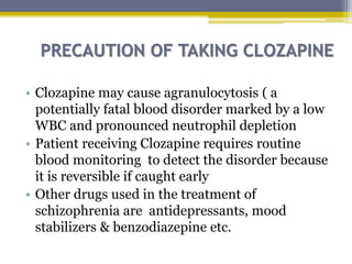 PRECAUTION OF TAKING CLOZAPINE
• Clozapine may cause agranulocytosis ( a
potentially fatal blood disorder marked by a low
WBC and pronounced neutrophil depletion
• Patient receiving Clozapine requires routine
blood monitoring to detect the disorder because
it is reversible if caught early
• Other drugs used in the treatment of
schizophrenia are antidepressants, mood
stabilizers & benzodiazepine etc.
 