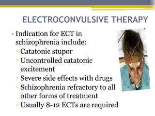 ELECTROCONVULSIVE THERAPY
• Indication for ECT in
schizophrenia include:
▫ Catatonic stupor
▫ Uncontrolled catatonic
excitement
▫ Severe side effects with drugs
▫ Schizophrenia refractory to all
other forms of treatment
▫ Usually 8-12 ECTs are required
 