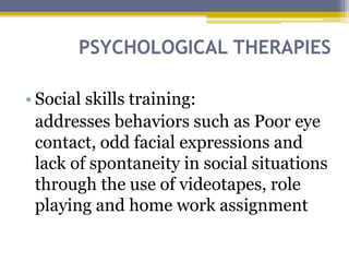 PSYCHOLOGICAL THERAPIES
• Social skills training:
addresses behaviors such as Poor eye
contact, odd facial expressions and
lack of spontaneity in social situations
through the use of videotapes, role
playing and home work assignment
 