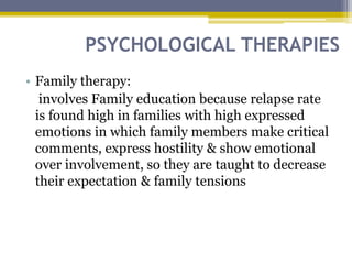PSYCHOLOGICAL THERAPIES
• Family therapy:
involves Family education because relapse rate
is found high in families with high expressed
emotions in which family members make critical
comments, express hostility & show emotional
over involvement, so they are taught to decrease
their expectation & family tensions
 