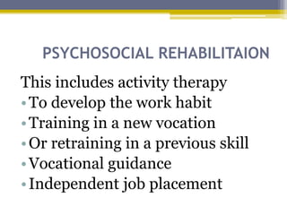 PSYCHOSOCIAL REHABILITAION
This includes activity therapy
•To develop the work habit
•Training in a new vocation
•Or retraining in a previous skill
•Vocational guidance
•Independent job placement
 