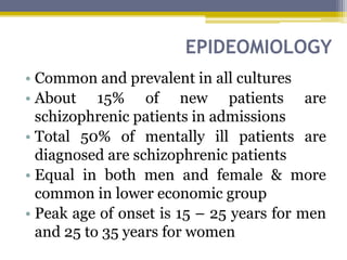EPIDEOMIOLOGY
• Common and prevalent in all cultures
• About 15% of new patients are
schizophrenic patients in admissions
• Total 50% of mentally ill patients are
diagnosed are schizophrenic patients
• Equal in both men and female & more
common in lower economic group
• Peak age of onset is 15 – 25 years for men
and 25 to 35 years for women
 