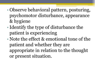 • Observe behavioral pattern, posturing,
psychomotor disturbance, appearance
& hygiene
• Identify the type of disturbance the
patient is experiencing
• Note the effect & emotional tone of the
patient and whether they are
appropriate in relation to the thought
or present situation.
 
