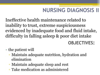 NURSING DIAGNOSIS II
OBJECTIVES:
Ineffective health maintenance related to
inability to trust, extreme suspiciousness
evidenced by inadequate food and fluid intake,
difficulty in falling asleep & poor diet intake
• the patient will
▫ Maintain adequate nutrition, hydration and
elimination
▫ Maintain adequate sleep and rest
▫ Take medication as administered
 