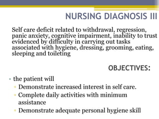 NURSING DIAGNOSIS III
OBJECTIVES:
Self care deficit related to withdrawal, regression,
panic anxiety, cognitive impairment, inability to trust
evidenced by difficulty in carrying out tasks
associated with hygiene, dressing, grooming, eating,
sleeping and toileting
• the patient will
▫ Demonstrate increased interest in self care.
▫ Complete daily activities with minimum
assistance
▫ Demonstrate adequate personal hygiene skill
 