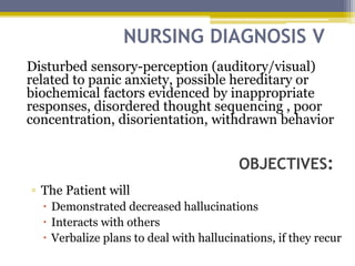 NURSING DIAGNOSIS V
OBJECTIVES:
Disturbed sensory-perception (auditory/visual)
related to panic anxiety, possible hereditary or
biochemical factors evidenced by inappropriate
responses, disordered thought sequencing , poor
concentration, disorientation, withdrawn behavior
▫ The Patient will
 Demonstrated decreased hallucinations
 Interacts with others
 Verbalize plans to deal with hallucinations, if they recur
 