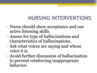NURSING INTERVENTIONS
• Nurse should show acceptance and use
active listening skills.
• Assess for type of hallucinations and
characteristics of hallucinations.
• Ask what voices are saying and whose
voice it is.
• Avoid further discussion of hallucination
to prevent reinforcing inappropriate
behavior.
 