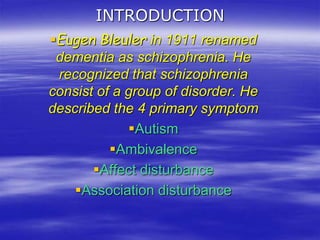 INTRODUCTION
Eugen Bleuler in 1911 renamed
dementia as schizophrenia. He
recognized that schizophrenia
consist of a group of disorder. He
described the 4 primary symptom
Autism
Ambivalence
Affect disturbance
Association disturbance
 