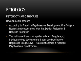 ETIOLOGY
PSYCHODYNAMIC THEORIES
Developmental theories
• According to Freud, In Psychosexual Development Oral Stage –
Regression present along with that Denial, Projection &
Reaction Formation
• The Individual have poor ego boundaries, Fragile ego,
Inadequate ego development, Super ego Dominance,
Regressed id ego, Love – Hate relationships & Arrested
Psychosexual Development
 