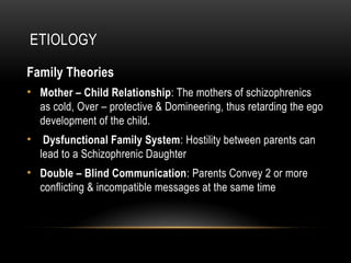 ETIOLOGY
Family Theories
• Mother – Child Relationship: The mothers of schizophrenics
as cold, Over – protective & Domineering, thus retarding the ego
development of the child.
• Dysfunctional Family System: Hostility between parents can
lead to a Schizophrenic Daughter
• Double – Blind Communication: Parents Convey 2 or more
conflicting & incompatible messages at the same time
 