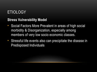 ETIOLOGY
Stress Vulnerability Model
• Social Factors More Prevalent in areas of high social
morbidity & Disorganization, especially among
members of very low socio economic classes.
• Stressful life events also can precipitate the disease in
Predisposed Individuals
 