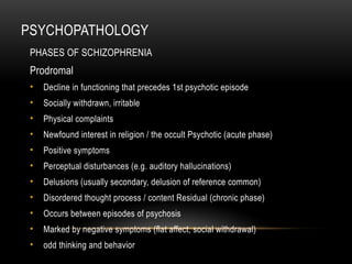 PSYCHOPATHOLOGY
PHASES OF SCHIZOPHRENIA
Prodromal
• Decline in functioning that precedes 1st psychotic episode
• Socially withdrawn, irritable
• Physical complaints
• Newfound interest in religion / the occult Psychotic (acute phase)
• Positive symptoms
• Perceptual disturbances (e.g. auditory hallucinations)
• Delusions (usually secondary, delusion of reference common)
• Disordered thought process / content Residual (chronic phase)
• Occurs between episodes of psychosis
• Marked by negative symptoms (flat affect, social withdrawal)
• odd thinking and behavior
 