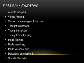 FIRST RANK SYMPTOMS
• Audible thoughts,
• Voices Arguing,
• Voices commenting on 1’s action,
• Thought withdrawal,
• Thought Insertion,
• Thought Broadcasting,
• Made feelings,
• Made Impulses,
• Made Volitional acts,
• Delusional perception &
• Somatic Passivity
 