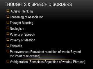 THOUGHTS & SPEECH DISORDERS
 Autistic Thinking
Loosening of Association
Thought Blocking
Neologism
Poverty of Speech
Poverty of Ideation
Echolalia
Perseverance (Persistent repetition of words Beyond
the Point of relevance)
Verbigeration (Senseless Repetition of words / Phrases)
 