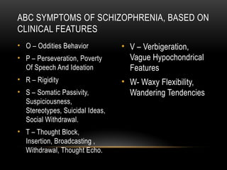 • O – Oddities Behavior
• P – Perseveration, Poverty
Of Speech And Ideation
• R – Rigidity
• S – Somatic Passivity,
Suspiciousness,
Stereotypes, Suicidal Ideas,
Social Withdrawal.
• T – Thought Block,
Insertion, Broadcasting ,
Withdrawal, Thought Echo.
• V – Verbigeration,
Vague Hypochondrical
Features
• W- Waxy Flexibility,
Wandering Tendencies
ABC SYMPTOMS OF SCHIZOPHRENIA, BASED ON
CLINICAL FEATURES
 
