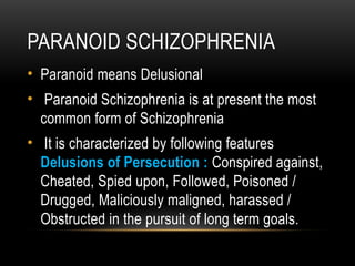 PARANOID SCHIZOPHRENIA
• Paranoid means Delusional
• Paranoid Schizophrenia is at present the most
common form of Schizophrenia
• It is characterized by following features
Delusions of Persecution : Conspired against,
Cheated, Spied upon, Followed, Poisoned /
Drugged, Maliciously maligned, harassed /
Obstructed in the pursuit of long term goals.
 