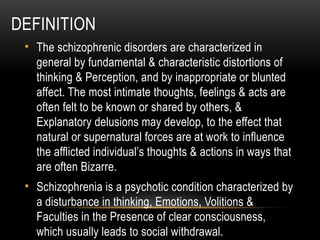 DEFINITION
• The schizophrenic disorders are characterized in
general by fundamental & characteristic distortions of
thinking & Perception, and by inappropriate or blunted
affect. The most intimate thoughts, feelings & acts are
often felt to be known or shared by others, &
Explanatory delusions may develop, to the effect that
natural or supernatural forces are at work to influence
the afflicted individual’s thoughts & actions in ways that
are often Bizarre.
• Schizophrenia is a psychotic condition characterized by
a disturbance in thinking, Emotions, Volitions &
Faculties in the Presence of clear consciousness,
which usually leads to social withdrawal.
 