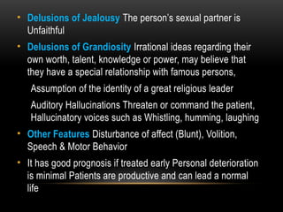 • Delusions of Jealousy The person’s sexual partner is
Unfaithful
• Delusions of Grandiosity Irrational ideas regarding their
own worth, talent, knowledge or power, may believe that
they have a special relationship with famous persons,
Assumption of the identity of a great religious leader
Auditory Hallucinations Threaten or command the patient,
Hallucinatory voices such as Whistling, humming, laughing
• Other Features Disturbance of affect (Blunt), Volition,
Speech & Motor Behavior
• It has good prognosis if treated early Personal deterioration
is minimal Patients are productive and can lead a normal
life
 