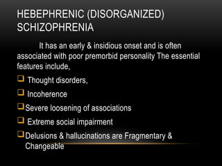 HEBEPHRENIC (DISORGANIZED)
SCHIZOPHRENIA
It has an early & insidious onset and is often
associated with poor premorbid personality The essential
features include,
 Thought disorders,
 Incoherence
Severe loosening of associations
 Extreme social impairment
Delusions & hallucinations are Fragmentary &
Changeable
 