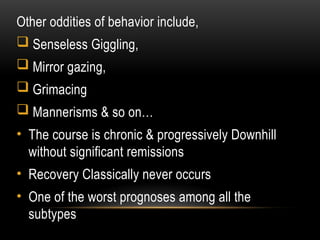 Other oddities of behavior include,
 Senseless Giggling,
 Mirror gazing,
 Grimacing
 Mannerisms & so on…
• The course is chronic & progressively Downhill
without significant remissions
• Recovery Classically never occurs
• One of the worst prognoses among all the
subtypes
 