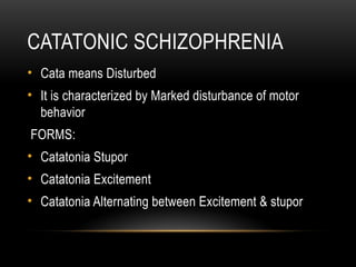 CATATONIC SCHIZOPHRENIA
• Cata means Disturbed
• It is characterized by Marked disturbance of motor
behavior
FORMS:
• Catatonia Stupor
• Catatonia Excitement
• Catatonia Alternating between Excitement & stupor
 