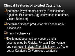 Clinical Features of Excited Catatonia:
Increased Psychomotor activity (Restlessness,
Agitation, Excitement, Aggressiveness to at times
Violent Behavior)
Increased Speech production  Loosening of
Association
Frank Incoherence
Excitement becomes very severe and is
accompanied by Rigidity, Pyrexia & Dehydration
and can result in death Then it is known as Acute
Lethal Catatonia Or Pernicious catatonia
 