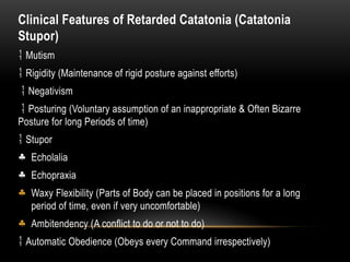 Clinical Features of Retarded Catatonia (Catatonia
Stupor)
 Mutism
 Rigidity (Maintenance of rigid posture against efforts)
 Negativism
 Posturing (Voluntary assumption of an inappropriate & Often Bizarre
Posture for long Periods of time)
 Stupor
§ Echolalia
§ Echopraxia
§ Waxy Flexibility (Parts of Body can be placed in positions for a long
period of time, even if very uncomfortable)
§ Ambitendency (A conflict to do or not to do)
 Automatic Obedience (Obeys every Command irrespectively)
 