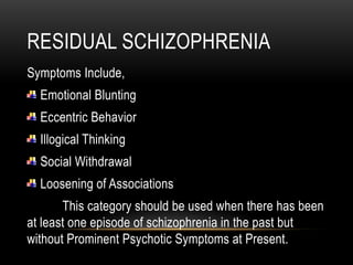 RESIDUAL SCHIZOPHRENIA
Symptoms Include,
Emotional Blunting
Eccentric Behavior
Illogical Thinking
Social Withdrawal
Loosening of Associations
This category should be used when there has been
at least one episode of schizophrenia in the past but
without Prominent Psychotic Symptoms at Present.
 