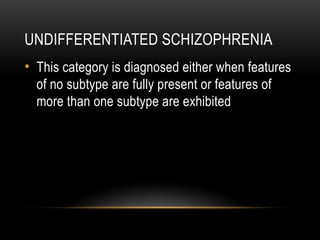 UNDIFFERENTIATED SCHIZOPHRENIA
• This category is diagnosed either when features
of no subtype are fully present or features of
more than one subtype are exhibited
 