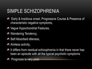 SIMPLE SCHIZOPHRENIA
Early & Insidious onset, Progressive Course & Presence of
characteristic negative symptoms,
Vague Hypochondrial Features,
Wandering Tendency,
Self Absorbed idleness,
Aimless activity,
It differs from residual schizophrenia in that there never has
been an episode with all the typical psychotic symptoms
Prognosis is very poor.
 