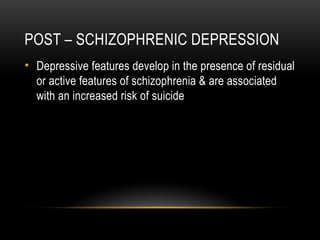 POST – SCHIZOPHRENIC DEPRESSION
• Depressive features develop in the presence of residual
or active features of schizophrenia & are associated
with an increased risk of suicide
 