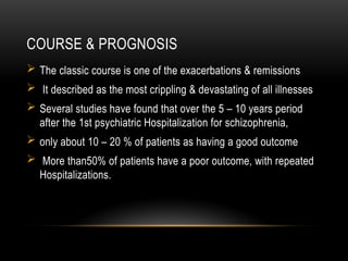 COURSE & PROGNOSIS
 The classic course is one of the exacerbations & remissions
 It described as the most crippling & devastating of all illnesses
 Several studies have found that over the 5 – 10 years period
after the 1st psychiatric Hospitalization for schizophrenia,
 only about 10 – 20 % of patients as having a good outcome
 More than50% of patients have a poor outcome, with repeated
Hospitalizations.
 