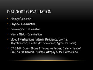DIAGNOSTIC EVALUATION
• History Collection
• Physical Examination
• Neurological Examination
• Mental Status Examination
• Blood Investigations (Vitamin Deficiency, Uremia,
Thyrotoxicosis, Electrolyte Imbalances, Agranulocytosis)
• CT & MRI Scan (Shows Enlarged ventricles, Enlargement of
Sulci on the Cerebral Surface, Atrophy of the Cerebellum)
 