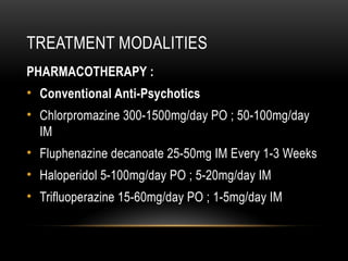 TREATMENT MODALITIES
PHARMACOTHERAPY :
• Conventional Anti-Psychotics
• Chlorpromazine 300-1500mg/day PO ; 50-100mg/day
IM
• Fluphenazine decanoate 25-50mg IM Every 1-3 Weeks
• Haloperidol 5-100mg/day PO ; 5-20mg/day IM
• Trifluoperazine 15-60mg/day PO ; 1-5mg/day IM
 