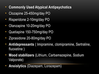 • Commonly Used Atypical Antipsychotics
• Clozapine 25-450mg/day PO
• Risperidone 2-10mg/day PO
• Olanzapine 10-20mg/day PO
• Quetiapine 150-750mg/day PO
• Ziprasidone 20-80mg/day PO
• Antidepressants ( Imipramine, clomipramine, Sertraline,
fluoxetine )
• Mood stabilizers (Lithium, Carbamazepine, Sodium
Valporate)
• Anxiolytics (Diazepam, Lorazepam)
 