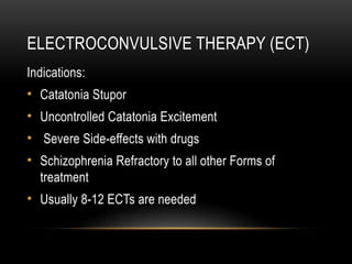 ELECTROCONVULSIVE THERAPY (ECT)
Indications:
• Catatonia Stupor
• Uncontrolled Catatonia Excitement
• Severe Side-effects with drugs
• Schizophrenia Refractory to all other Forms of
treatment
• Usually 8-12 ECTs are needed
 