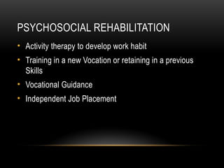 PSYCHOSOCIAL REHABILITATION
• Activity therapy to develop work habit
• Training in a new Vocation or retaining in a previous
Skills
• Vocational Guidance
• Independent Job Placement
 