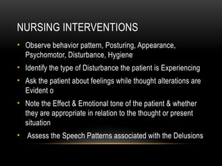 NURSING INTERVENTIONS
• Observe behavior pattern, Posturing, Appearance,
Psychomotor, Disturbance, Hygiene
• Identify the type of Disturbance the patient is Experiencing
• Ask the patient about feelings while thought alterations are
Evident o
• Note the Effect & Emotional tone of the patient & whether
they are appropriate in relation to the thought or present
situation
• Assess the Speech Patterns associated with the Delusions
 