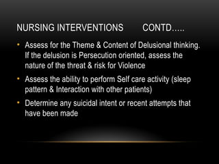 NURSING INTERVENTIONS CONTD…..
• Assess for the Theme & Content of Delusional thinking.
If the delusion is Persecution oriented, assess the
nature of the threat & risk for Violence
• Assess the ability to perform Self care activity (sleep
pattern & Interaction with other patients)
• Determine any suicidal intent or recent attempts that
have been made
 