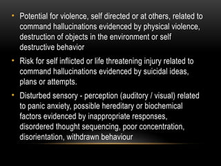 • Potential for violence, self directed or at others, related to
command hallucinations evidenced by physical violence,
destruction of objects in the environment or self
destructive behavior
• Risk for self inflicted or life threatening injury related to
command hallucinations evidenced by suicidal ideas,
plans or attempts.
• Disturbed sensory - perception (auditory / visual) related
to panic anxiety, possible hereditary or biochemical
factors evidenced by inappropriate responses,
disordered thought sequencing, poor concentration,
disorientation, withdrawn behaviour
 