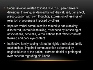 • Social isolation related to inability to trust, panic anxiety,
delusional thinking, evidenced by withdrawal, sad, dull affect,
preoccupation with own thoughts, expression of feelings of
rejection of aloneness imposed by others.
• Impaired verbal communication related to panic anxiety,
disordered, unrealistic thinking, evidenced by loosening of
associations, echolalia, verbalizations that reflect concrete
thinking and poor eye contact.
• Ineffective family coping related to highly ambivalent family
relationships, impaired communication evidenced by
neglectful care of the patient, extreme denial or prolonged
over concern regarding his illness
 