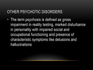 OTHER PSYCHOTIC DISORDERS
• The term psychosis is defined as gross
impairment in reality testing, marked disturbance
in personality with impaired social and
occupational functioning and presence of
characteristic symptoms like delusions and
hallucinations
 