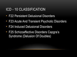 ICD - 10 CLASSIFICATION
• F22 Persistent Delusional Disorders
• F23 Acute And Transient Psychotic Disorders
• F24 Induced Delusional Disorders
• F25 Schizoaffective Disorders Capgra’s
Syndrome (Delusion Of Doubles)
 