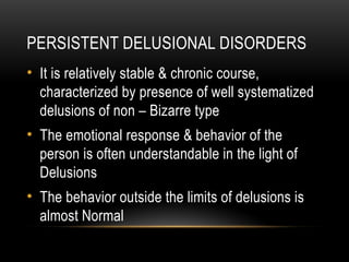 PERSISTENT DELUSIONAL DISORDERS
• It is relatively stable & chronic course,
characterized by presence of well systematized
delusions of non – Bizarre type
• The emotional response & behavior of the
person is often understandable in the light of
Delusions
• The behavior outside the limits of delusions is
almost Normal
 