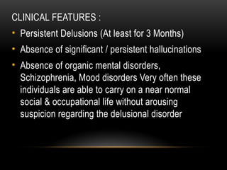 CLINICAL FEATURES :
• Persistent Delusions (At least for 3 Months)
• Absence of significant / persistent hallucinations
• Absence of organic mental disorders,
Schizophrenia, Mood disorders Very often these
individuals are able to carry on a near normal
social & occupational life without arousing
suspicion regarding the delusional disorder
 