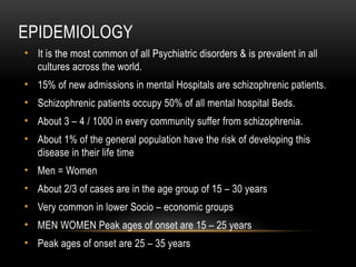 EPIDEMIOLOGY
• It is the most common of all Psychiatric disorders & is prevalent in all
cultures across the world.
• 15% of new admissions in mental Hospitals are schizophrenic patients.
• Schizophrenic patients occupy 50% of all mental hospital Beds.
• About 3 – 4 / 1000 in every community suffer from schizophrenia.
• About 1% of the general population have the risk of developing this
disease in their life time
• Men = Women
• About 2/3 of cases are in the age group of 15 – 30 years
• Very common in lower Socio – economic groups
• MEN WOMEN Peak ages of onset are 15 – 25 years
• Peak ages of onset are 25 – 35 years
 