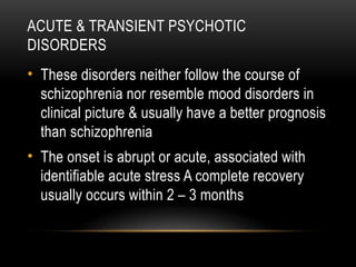 ACUTE & TRANSIENT PSYCHOTIC
DISORDERS
• These disorders neither follow the course of
schizophrenia nor resemble mood disorders in
clinical picture & usually have a better prognosis
than schizophrenia
• The onset is abrupt or acute, associated with
identifiable acute stress A complete recovery
usually occurs within 2 – 3 months
 